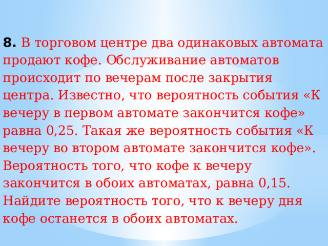 8. В торговом центре два одинаковых автомата продают кофе. Обслуживание автоматов происходит по вечерам после закрытия центра. Известно, что вероятность события «К вечеру в первом автомате закончится кофе» равна 0,25. Такая же вероятность события «К вечеру во втором автомате закончится кофе». Вероятность того, что кофе к вечеру закончится в обоих автоматах, равна 0,15. Найдите вероятность того, что к вечеру дня кофе останется в обоих автоматах. 