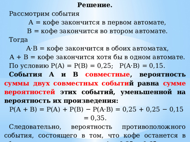 Решение. Рассмотрим события А = кофе закончится в первом автомате, В = кофе закончится во втором автомате. Тогда A·B = кофе закончится в обоих автоматах, A + B = кофе закончится хотя бы в одном автомате. По условию P(A) = P(B) = 0,25; P(A·B) = 0,15. События A и B совместные , вероятность суммы  двух совместных событи й равна сумме вероятностей этих событий, уменьшенной на вероятность их произведения: P(A + B) = P(A) + P(B) − P(A·B) = 0,25 + 0,25 − 0,15 = 0,35. Следовательно, вероятность противоположного события, состоящего в том, что кофе останется в обоих автоматах, равна 1 − 0,35 = 0,65. Ответ:  0,65. 
