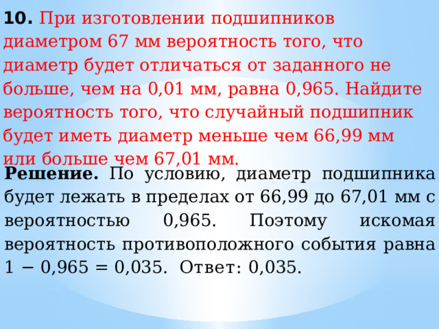10. При изготовлении подшипников диаметром 67 мм вероятность того, что диаметр будет отличаться от заданного не больше, чем на 0,01 мм, равна 0,965. Найдите вероятность того, что случайный подшипник будет иметь диаметр меньше чем 66,99 мм или больше чем 67,01 мм. Решение.  По условию, диаметр подшипника будет лежать в пределах от 66,99 до 67,01 мм с вероятностью 0,965. Поэтому искомая вероятность противоположного события равна 1 − 0,965 = 0,035.  Ответ:  0,035. 