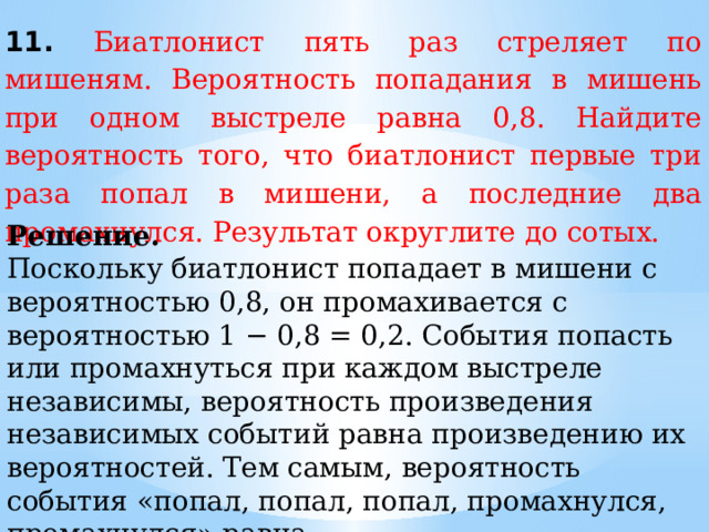 11. Биатлонист пять раз стреляет по мишеням. Вероятность попадания в мишень при одном выстреле равна 0,8. Найдите вероятность того, что биатлонист первые три раза попал в мишени, а последние два промахнулся. Результат округлите до сотых. Решение. Поскольку биатлонист попадает в мишени с вероятностью 0,8, он промахивается с вероятностью 1 − 0,8 = 0,2. Cобытия попасть или промахнуться при каждом выстреле независимы, вероятность произведения независимых событий равна произведению их вероятностей. Тем самым, вероятность события «попал, попал, попал, промахнулся, промахнулся» равна  0,8∙0,8∙0,8∙0,2∙0,2 = 0,02048 ≈ 0,02.  Ответ: 0,02. 