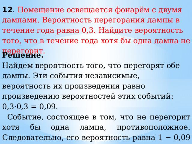 12 . Помещение освещается фонарём с двумя лампами. Вероятность перегорания лампы в течение года равна 0,3. Найдите вероятность того, что в течение года хотя бы одна лампа не перегорит. Решение.  Найдем вероятность того, что перегорят обе лампы. Эти события независимые, вероятность их произведения равно произведению вероятностей этих событий: 0,3·0,3 = 0,09. Событие, состоящее в том, что не перегорит хотя бы одна лампа, противоположное. Следовательно, его вероятность равна 1 − 0,09 = 0,91. Ответ:  0,91. 