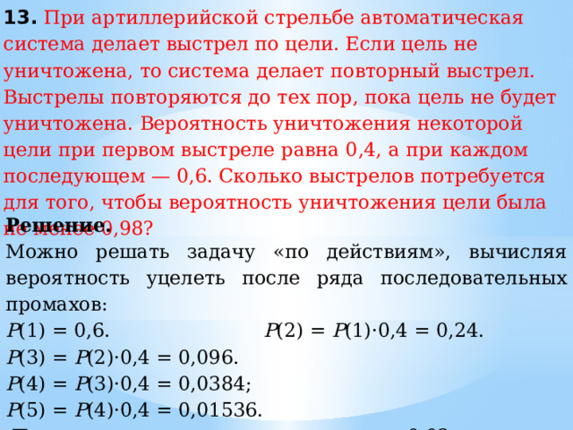 13. При артиллерийской стрельбе автоматическая система делает выстрел по цели. Если цель не уничтожена, то система делает повторный выстрел. Выстрелы повторяются до тех пор, пока цель не будет уничтожена. Вероятность уничтожения некоторой цели при первом выстреле равна 0,4, а при каждом последующем — 0,6. Сколько выстрелов потребуется для того, чтобы вероятность уничтожения цели была не менее 0,98? Решение.   Можно решать задачу «по действиям», вычисляя вероятность уцелеть после ряда последовательных промахов: Р (1) = 0,6.  Р (2) =  Р (1)·0,4 = 0,24.  Р (3) =  Р (2)·0,4 = 0,096. Р (4) =  Р (3)·0,4 = 0,0384;  Р (5) =  Р (4)·0,4 = 0,01536.   Последняя вероятность меньше 0,02, поэтому достаточно пяти выстрелов по мишени. Ответ: 5. 