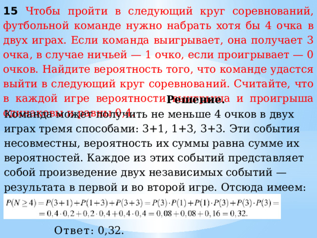 15 Чтобы пройти в следующий круг соревнований, футбольной команде нужно набрать хотя бы 4 очка в двух играх. Если команда выигрывает, она получает 3 очка, в случае ничьей — 1 очко, если проигрывает — 0 очков. Найдите вероятность того, что команде удастся выйти в следующий круг соревнований. Считайте, что в каждой игре вероятности выигрыша и проигрыша одинаковы и равны 0,4.  Решение. Команда может получить не меньше 4 очков в двух играх тремя способами: 3+1, 1+3, 3+3. Эти события несовместны, вероятность их суммы равна сумме их вероятностей. Каждое из этих событий представляет собой произведение двух независимых событий — результата в первой и во второй игре. Отсюда имеем: Вероятность ничьей равна 1 − 0,4 − 0,4 = 0,2. Ответ:  0,32. 
