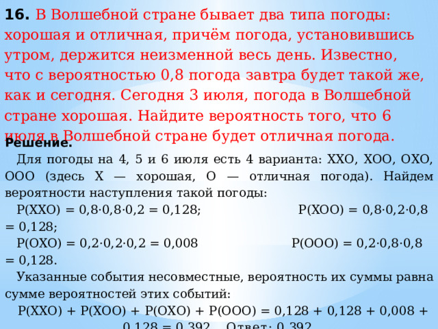 16. В Волшебной стране бывает два типа погоды: хорошая и отличная, причём погода, установившись утром, держится неизменной весь день. Известно, что с вероятностью 0,8 погода завтра будет такой же, как и сегодня. Сегодня 3 июля, погода в Волшебной стране хорошая. Найдите вероятность того, что 6 июля в Волшебной стране будет отличная погода. Решение. Для погоды на 4, 5 и 6 июля есть 4 варианта: ХХО, ХОО, ОХО, ООО (здесь Х — хорошая, О — отличная погода). Найдем вероятности наступления такой погоды: P(XXO) = 0,8·0,8·0,2 = 0,128;  P(XOO) = 0,8·0,2·0,8 = 0,128; P(OXO) = 0,2·0,2·0,2 = 0,008 P(OOO) = 0,2·0,8·0,8 = 0,128. Указанные события несовместные, вероятность их суммы равна сумме вероятностей этих событий: P(ХХО) + P(ХОО) + P(ОХО) + P(ООО) = 0,128 + 0,128 + 0,008 + 0,128 = 0,392. Ответ:  0,392. 