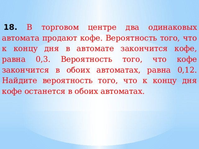   18. В торговом центре два одинаковых автомата продают кофе. Вероятность того, что к концу дня в автомате закончится кофе, равна 0,3. Вероятность того, что кофе закончится в обоих автоматах, равна 0,12. Найдите вероятность того, что к концу дня кофе останется в обоих автоматах. 