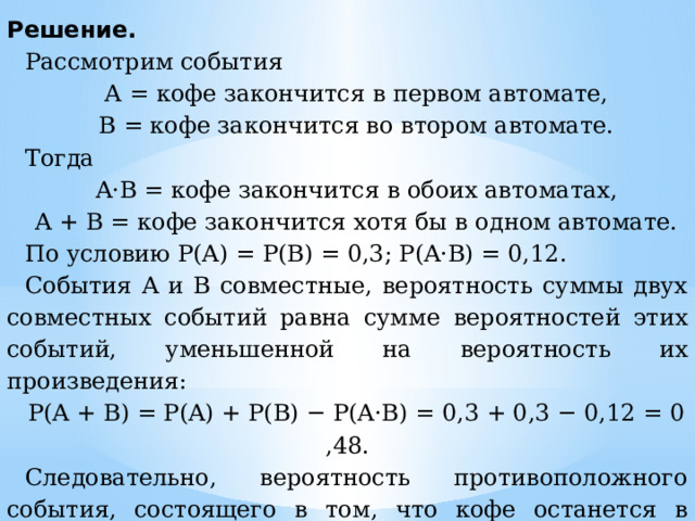 Решение. Рассмотрим события А = кофе закончится в первом автомате, В = кофе закончится во втором автомате. Тогда A·B = кофе закончится в обоих автоматах, A + B = кофе закончится хотя бы в одном автомате. По условию P(A) = P(B) = 0,3; P(A·B) = 0,12. События A и B совместные, вероятность суммы двух совместных событий равна сумме вероятностей этих событий, уменьшенной на вероятность их произведения: P(A + B) = P(A) + P(B) − P(A·B) = 0,3 + 0,3 − 0,12 = 0,48. Следовательно, вероятность противоположного события, состоящего в том, что кофе останется в обоих автоматах, равна 1 − 0,48 = 0,52. Ответ:  0,52. 