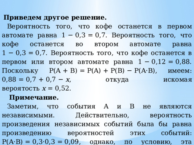   Приведем другое решение. Вероятность того, что кофе останется в первом автомате равна 1 − 0,3 = 0,7. Вероятность того, что кофе останется во втором автомате равна 1 − 0,3 = 0,7. Вероятность того, что кофе останется в первом или втором автомате равна 1 − 0,12 = 0,88. Поскольку P(A + B) = P(A) + P(B) − P(A·B), имеем: 0,88 = 0,7 + 0,7 −  х , откуда искомая вероятость  х  = 0,52.   Примечание. Заметим, что события А и В не являются независимыми. Действительно, вероятность произведения независимых событий была бы равна произведению вероятностей этих событий: P(A·B) = 0,3·0,3 = 0,09, однако, по условию, эта вероятность равна 0,12. 