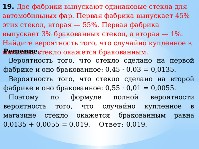 19. Две фабрики выпускают одинаковые стекла для автомобильных фар. Первая фабрика выпускает 45% этих стекол, вторая — 55%. Первая фабрика выпускает 3% бракованных стекол, а вторая — 1%. Найдите вероятность того, что случайно купленное в магазине стекло окажется бракованным. Решение. Вероятность того, что стекло сделано на первой фабрике и оно бракованное: 0,45 · 0,03 = 0,0135. Вероятность того, что стекло сделано на второй фабрике и оно бракованное: 0,55 · 0,01 = 0,0055. Поэтому по формуле полной вероятности вероятность того, что случайно купленное в магазине стекло окажется бракованным равна 0,0135 + 0,0055 = 0,019. Ответ:  0,019. 