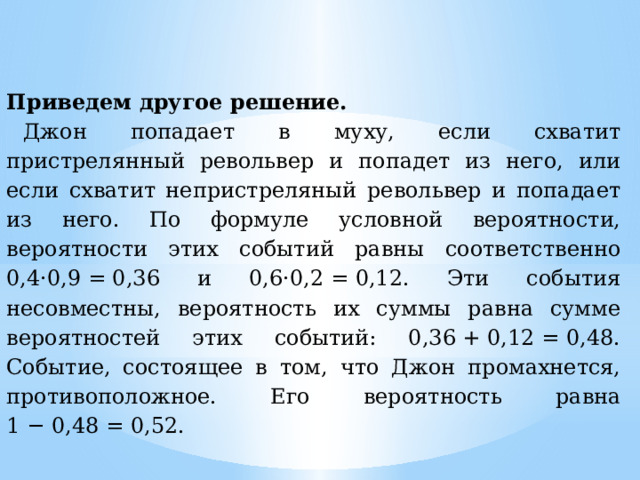 Приведем другое решение. Джон попадает в муху, если схватит пристрелянный револьвер и попадет из него, или если схватит непристреляный револьвер и попадает из него. По формуле условной вероятности, вероятности этих событий равны соответственно 0,4·0,9 = 0,36 и 0,6·0,2 = 0,12. Эти события несовместны, вероятность их суммы равна сумме вероятностей этих событий: 0,36 + 0,12 = 0,48. Событие, состоящее в том, что Джон промахнется, противоположное. Его вероятность равна 1 − 0,48 = 0,52. 
