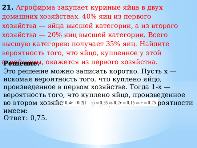 21. Агрофирма закупает куриные яйца в двух домашних хозяйствах. 40% яиц из первого хозяйства — яйца высшей категории, а из второго хозяйства — 20% яиц высшей категории. Всего высшую категорию получает 35% яиц. Найдите вероятность того, что яйцо, купленное у этой агрофирмы, окажется из первого хозяйства. Решение. Это решение можно записать коротко. Пусть х — искомая вероятность того, что куплено яйцо, произведенное в первом хозяйстве. Тогда 1-х — вероятность того, что куплено яйцо, произведенное во втором хозяйстве. По формуле полной вероятности имеем: Ответ:  0,75. 