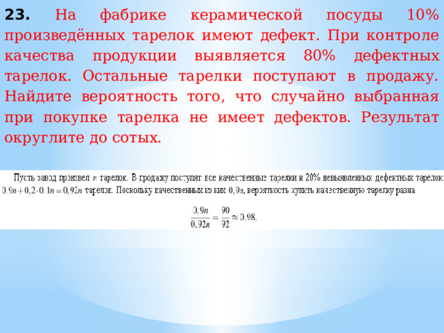 23. На фабрике керамической посуды 10% произведённых тарелок имеют дефект. При контроле качества продукции выявляется 80% дефектных тарелок. Остальные тарелки поступают в продажу. Найдите вероятность того, что случайно выбранная при покупке тарелка не имеет дефектов. Результат округлите до сотых. 