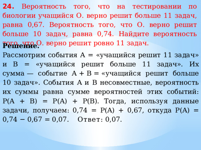 24. Вероятность того, что на тестировании по биологии учащийся О. верно решит больше 11 задач, равна 0,67. Вероятность того, что О. верно решит больше 10 задач, равна 0,74. Найдите вероятность того, что О. верно решит ровно 11 задач. Решение. Рассмотрим события A = «учащийся решит 11 задач» и В = «учащийся решит больше 11 задач». Их сумма — событие A + B = «учащийся решит больше 10 задач». События A и В несовместные, вероятность их суммы равна сумме вероятностей этих событий: P(A + B) = P(A) + P(B). Тогда, используя данные задачи, получаем: 0,74 = P(A) + 0,67, откуда P(A) = 0,74 − 0,67 = 0,07. Ответ:  0,07. 
