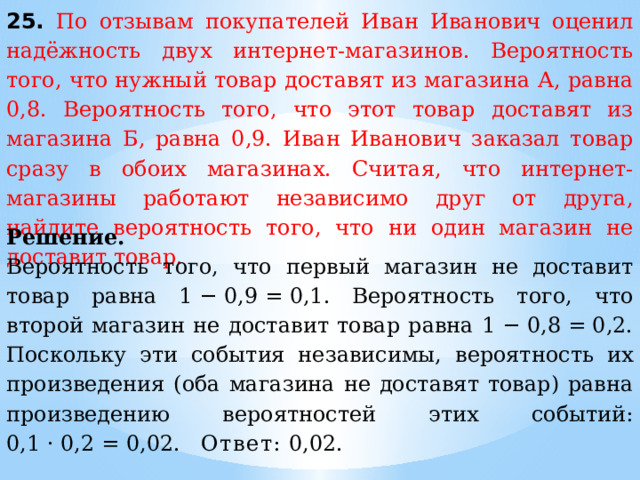 25. По отзывам покупателей Иван Иванович оценил надёжность двух интернет-магазинов. Вероятность того, что нужный товар доставят из магазина А, равна 0,8. Вероятность того, что этот товар доставят из магазина Б, равна 0,9. Иван Иванович заказал товар сразу в обоих магазинах. Считая, что интернет-магазины работают независимо друг от друга, найдите вероятность того, что ни один магазин не доставит товар. Решение.  Вероятность того, что первый магазин не доставит товар равна 1 − 0,9 = 0,1. Вероятность того, что второй магазин не доставит товар равна 1 − 0,8 = 0,2. Поскольку эти события независимы, вероятность их произведения (оба магазина не доставят товар) равна произведению вероятностей этих событий: 0,1 · 0,2 = 0,02. Ответ:  0,02. 