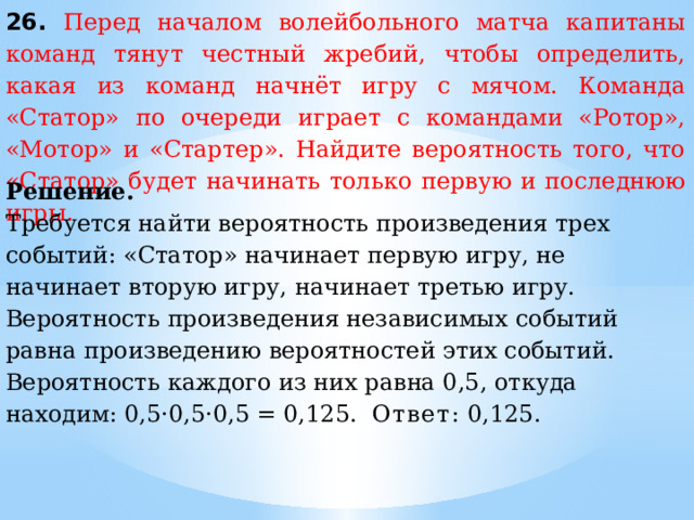 26. Перед началом волейбольного матча капитаны команд тянут честный жребий, чтобы определить, какая из команд начнёт игру с мячом. Команда «Статор» по очереди играет с командами «Ротор», «Мотор» и «Стартер». Найдите вероятность того, что «Статор» будет начинать только первую и последнюю игры. Решение. Требуется найти вероятность произведения трех событий: «Статор» начинает первую игру, не начинает вторую игру, начинает третью игру. Вероятность произведения независимых событий равна произведению вероятностей этих событий. Вероятность каждого из них равна 0,5, откуда находим: 0,5·0,5·0,5 = 0,125.  Ответ:  0,125. 