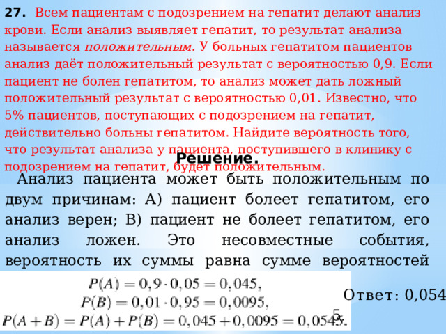 27. Всем пациентам с подозрением на гепатит делают анализ крови. Если анализ выявляет гепатит, то результат анализа называется  положительным . У больных гепатитом пациентов анализ даёт положительный результат с вероятностью 0,9. Если пациент не болен гепатитом, то анализ может дать ложный положительный результат с вероятностью 0,01. Известно, что 5% пациентов, поступающих с подозрением на гепатит, действительно больны гепатитом. Найдите вероятность того, что результат анализа у пациента, поступившего в клинику с подозрением на гепатит, будет положительным. Решение. Анализ пациента может быть положительным по двум причинам: А) пациент болеет гепатитом, его анализ верен; B) пациент не болеет гепатитом, его анализ ложен. Это несовместные события, вероятность их суммы равна сумме вероятностей этих событий. Имеем: Ответ:  0,0545 . 