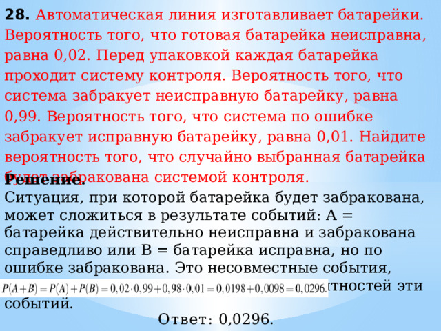 28. Автоматическая линия изготавливает батарейки. Вероятность того, что готовая батарейка неисправна, равна 0,02. Перед упаковкой каждая батарейка проходит систему контроля. Вероятность того, что система забракует неисправную батарейку, равна 0,99. Вероятность того, что система по ошибке забракует исправную батарейку, равна 0,01. Найдите вероятность того, что случайно выбранная батарейка будет забракована системой контроля. Решение.  Ситуация, при которой батарейка будет забракована, может сложиться в результате событий: A = батарейка действительно неисправна и забракована справедливо или В = батарейка исправна, но по ошибке забракована. Это несовместные события, вероятность их суммы равна сумме вероятностей эти событий. Ответ:  0,0296. 