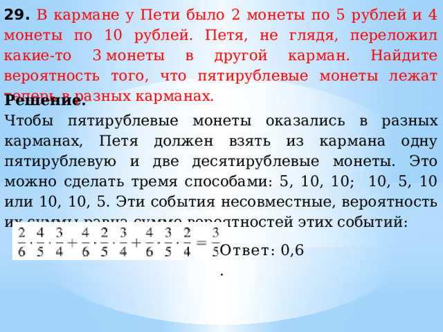 29. В кармане у Пети было 2 монеты по 5 рублей и 4 монеты по 10 рублей. Петя, не глядя, переложил какие-то 3 монеты в другой карман. Найдите вероятность того, что пятирублевые монеты лежат теперь в разных карманах. Решение. Чтобы пятирублевые монеты оказались в разных карманах, Петя должен взять из кармана одну пятирублевую и две десятирублевые монеты. Это можно сделать тремя способами: 5, 10, 10; 10, 5, 10 или 10, 10, 5. Эти события несовместные, вероятность их суммы равна сумме вероятностей этих событий: Ответ:  0,6. 