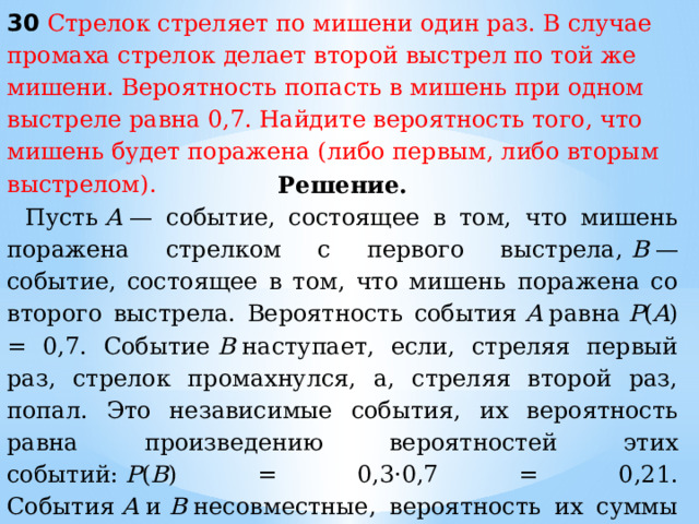 30 Стрелок стреляет по мишени один раз. В случае промаха стрелок делает второй выстрел по той же мишени. Вероятность попасть в мишень при одном выстреле равна 0,7. Найдите вероятность того, что мишень будет поражена (либо первым, либо вторым выстрелом). Решение. Пусть  A  — событие, состоящее в том, что мишень поражена стрелком с первого выстрела,  B  — событие, состоящее в том, что мишень поражена со второго выстрела. Вероятность события  A  равна  P ( A ) = 0,7. Событие  B  наступает, если, стреляя первый раз, стрелок промахнулся, а, стреляя второй раз, попал. Это независимые события, их вероятность равна произведению вероятностей этих событий:  P ( B ) = 0,3·0,7 = 0,21. События  A  и  B  несовместные, вероятность их суммы равна сумме вероятностей этих событий:   P ( A  +  B ) =  P ( A ) +  P ( B ) = 0,7 + 0,21 = 0,91. Ответ : 0,91. 