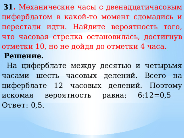   31 . Механические часы с двенадцатичасовым циферблатом в какой-то момент сломались и перестали идти. Найдите вероятность того, что часовая стрелка остановилась, достигнув отметки 10, но не дойдя до отметки 4 часа.   Решение. На циферблате между десятью и четырьмя часами шесть часовых делений. Всего на циферблате 12 часовых делений. Поэтому искомая вероятность равна: 6:12=0,5 Ответ:  0,5. 