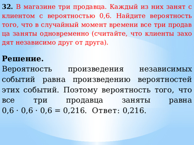 32.  В ма­га­зи­не три продавца. Каж­дый из них занят с кли­ен­том с ве­ро­ят­но­стью 0,6. Най­ди­те ве­ро­ят­ность того, что в слу­чай­ный мо­мент вре­ме­ни все три про­дав­ца за­ня­ты од­но­вре­мен­но (считайте, что кли­ен­ты за­хо­дят не­за­ви­си­мо друг от друга).  Решение. Вероятность произведения независимых событий равна произведению вероятностей этих событий. Поэтому вероятность того, что все три продавца заняты равна 0,6 · 0,6 · 0,6 = 0,216. Ответ:  0,216. 