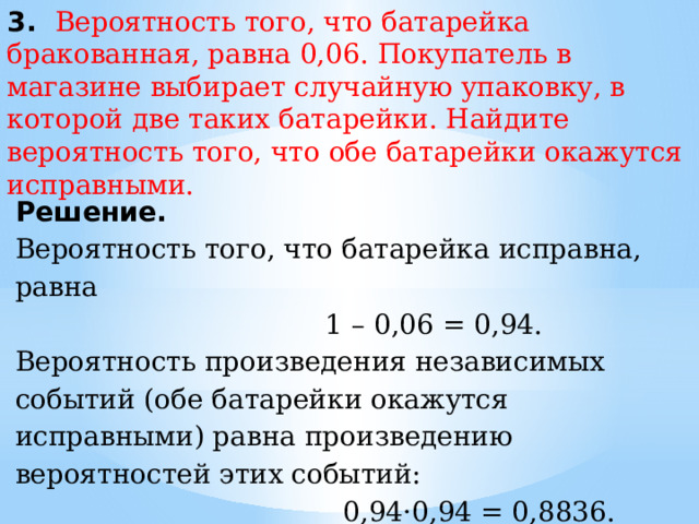 3. Вероятность того, что батарейка бракованная, равна 0,06. Покупатель в магазине выбирает случайную упаковку, в которой две таких батарейки. Найдите вероятность того, что обе батарейки окажутся исправными. Решение. Вероятность того, что батарейка исправна, равна  1 – 0,06 = 0,94. Вероятность произведения независимых событий (обе батарейки окажутся исправными) равна произведению вероятностей этих событий:  0,94·0,94 = 0,8836. Ответ: 0,8836. 