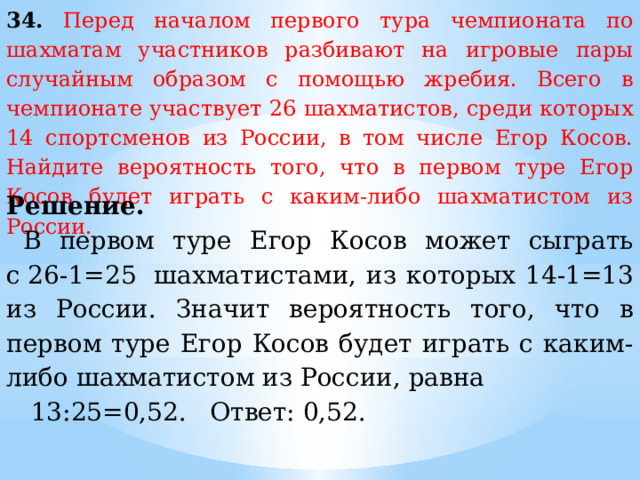 34.  Перед началом первого тура чемпионата по шахматам участников разбивают на игровые пары случайным образом с помощью жребия. Всего в чемпионате участвует 26 шахматистов, среди которых 14 спортсменов из России, в том числе Егор Косов. Найдите вероятность того, что в первом туре Егор Косов будет играть с каким-либо шахматистом из России. Решение. В первом туре Егор Косов может сыграть с 26-1=25  шахматистами, из которых 14-1=13 из России. Значит вероятность того, что в первом туре Егор Косов будет играть с каким-либо шахматистом из России, равна   13:25=0,52. Ответ: 0,52. 