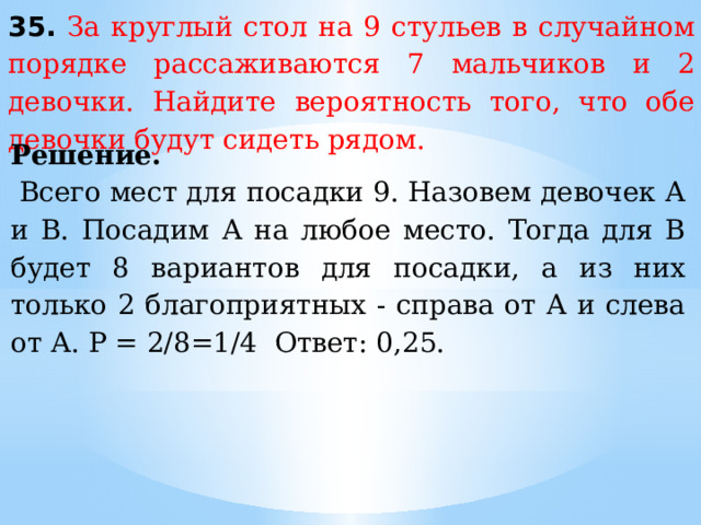 35.  За круглый стол на 9 стульев в случайном порядке рассаживаются 7 мальчиков и 2 девочки. Найдите вероятность того, что обе девочки будут сидеть рядом. Решение.     Всего мест для посадки 9. Назовем девочек А и В. Посадим А на любое место. Тогда для В будет 8 вариантов для посадки, а из них только 2 благоприятных - справа от А и слева от А. Р = 2/8=1/4 Ответ: 0,25.   