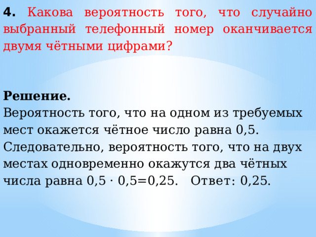 4.  Какова вероятность того, что случайно выбранный телефонный номер оканчивается двумя чётными цифрами? Решение. Вероятность того, что на одном из требуемых мест окажется чётное число равна 0,5. Следовательно, вероятность того, что на двух местах одновременно окажутся два чётных числа равна 0,5 · 0,5=0,25.  Ответ:  0,25. 