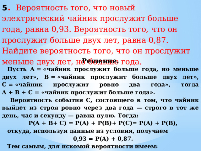 5 . Вероятность того, что новый электрический чайник прослужит больше года, равна 0,93. Вероятность того, что он прослужит больше двух лет, равна 0,87. Найдите вероятность того, что он прослужит меньше двух лет, но больше года. Решение. Пусть A = «чайник прослужит больше года, но меньше двух лет», В = «чайник прослужит больше двух лет», С = «чайник прослужит ровно два года», тогда A + B + С = «чайник прослужит больше года».   Вероятность события С, состоящего в том, что чайник выйдет из строя ровно через два года — строго в тот же день, час и секунду — равна нулю. Тогда: P(A + B+ С) = P(A) + P(B)+ P(С)= P(A) + P(B), откуда, используя данные из условия, получаем 0,93 = P(A) + 0,87. Тем самым, для искомой вероятности имеем: P(A) = 0,93 − 0,87 = 0,06. Ответ:  0,06. 
