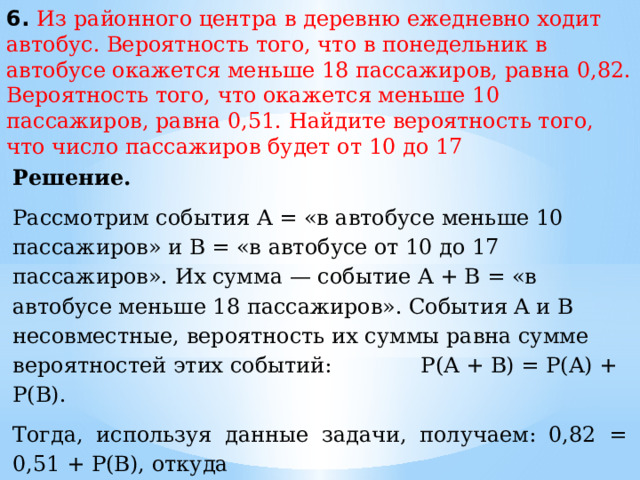 6. Из районного центра в деревню ежедневно ходит автобус. Вероятность того, что в понедельник в автобусе окажется меньше 18 пассажиров, равна 0,82. Вероятность того, что окажется меньше 10 пассажиров, равна 0,51. Найдите вероятность того, что число пассажиров будет от 10 до 17 Решение. Рассмотрим события A = «в автобусе меньше 10 пассажиров» и В = «в автобусе от 10 до 17 пассажиров». Их сумма — событие A + B = «в автобусе меньше 18 пассажиров». События A и В несовместные, вероятность их суммы равна сумме вероятностей этих событий:  P(A + B) = P(A) + P(B). Тогда, используя данные задачи, получаем: 0,82 = 0,51 + P(В), откуда  P(В) = 0,82 − 0,51 = 0,31. Ответ:  0,31. 