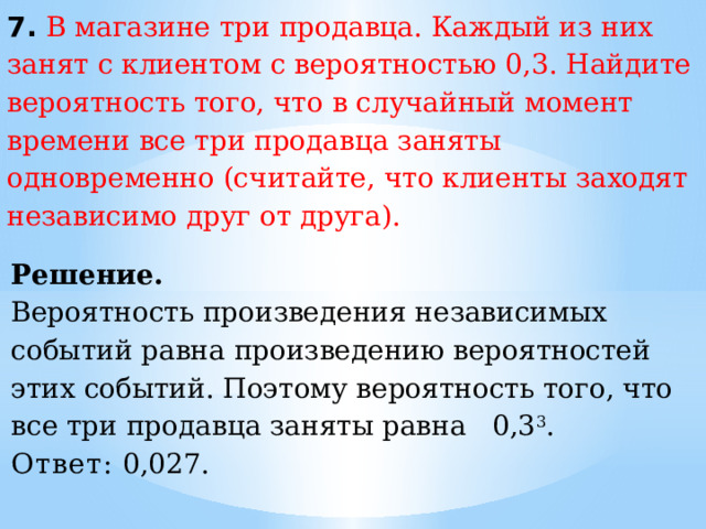 7. В магазине три продавца. Каждый из них занят с клиентом с вероятностью 0,3. Найдите вероятность того, что в случайный момент времени все три продавца заняты одновременно (считайте, что клиенты заходят независимо друг от друга). Решение. Вероятность произведения независимых событий равна произведению вероятностей этих событий. Поэтому вероятность того, что все три продавца заняты равна 0,3 3 . Ответ:  0,027. 
