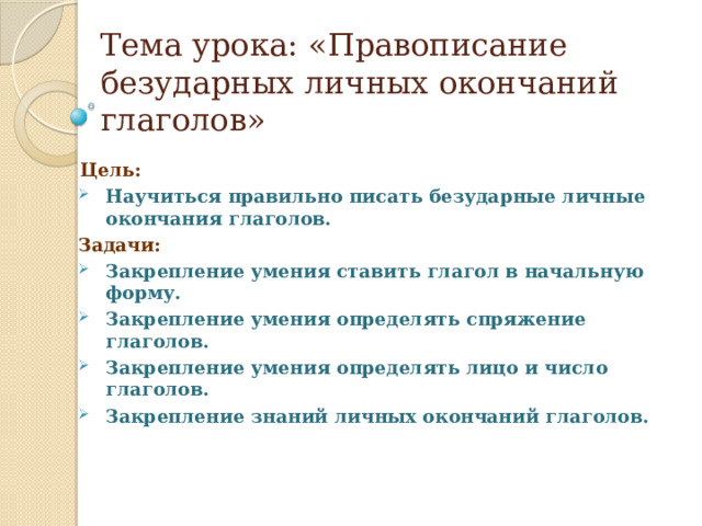 Тема урока: «Правописание безударных личных окончаний глаголов»  Цель: Научиться правильно писать безударные личные окончания глаголов. Задачи: Закрепление умения ставить глагол в начальную форму. Закрепление умения определять спряжение глаголов. Закрепление умения определять лицо и число глаголов. Закрепление знаний личных окончаний глаголов.   