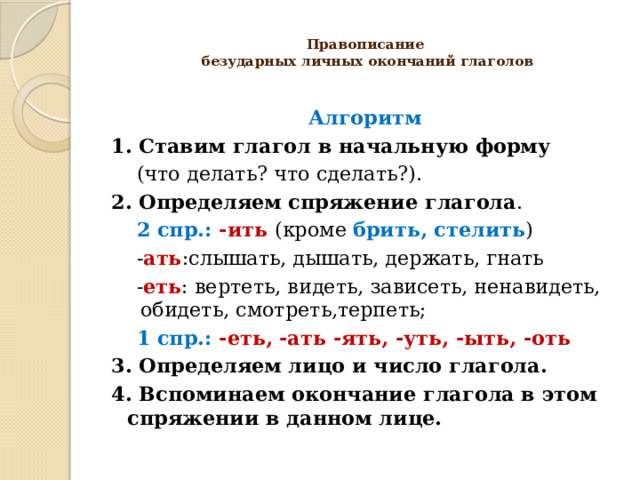  Правописание  безударных личных окончаний глаголов   Алгоритм 1. Ставим глагол в начальную форму  (что делать? что сделать?). 2. Определяем спряжение глагола .  2 спр.: -ить (кроме брить, стелить )  - ать :слышать, дышать, держать, гнать  - еть : вертеть, видеть, зависеть, ненавидеть, обидеть, смотреть,терпеть;  1 спр.: -еть, -ать -ять, -уть, -ыть, -оть 3.  Определяем лицо и число глагола. 4. Вспоминаем окончание глагола в этом спряжении в данном лице.  