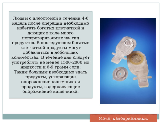 Людям с илеостомой в течении 4-6 недель после операции необходимо избегать богатых клетчаткой и дающих в кале много неперевариваемых частиц продуктов. В последующем богатые клетчаткой продукты могут добавляться в небольших количествах. В течение дня следует употреблять не менее 1500-2000 мл жидкости и 6-9 грамм соли. Таким больным необходимо знать продукты, ускоряющие опорожнение кишечника и продукты, задерживающие опорожнение кишечника. Моче, калоприемники. 
