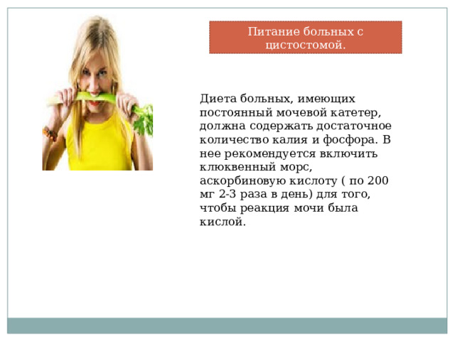 Питание больных с цистостомой. Диета больных, имеющих постоянный мочевой катетер, должна содержать достаточное количество калия и фосфора. В нее рекомендуется включить клюквенный морс, аскорбиновую кислоту ( по 200 мг 2-3 раза в день) для того, чтобы реакция мочи была кислой. 