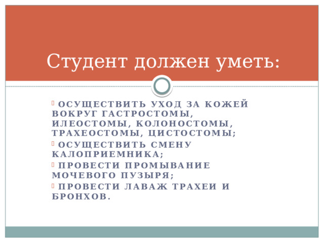 Студент должен уметь:  осуществить уход за кожей вокруг гастростомы, илеостомы, колоностомы, трахеостомы, цистостомы;  осуществить смену калоприемника;  провести промывание мочевого пузыря;  провести лаваж трахеи и бронхов. 