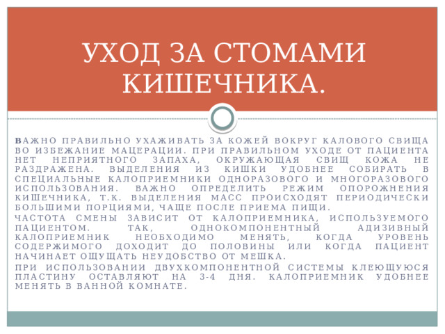 УХОД ЗА СТОМАМИ КИШЕЧНИКА. В ажно правильно ухаживать за кожей вокруг калового свища во избежание мацерации. При правильном уходе от пациента нет неприятного запаха, окружающая свищ кожа не раздражена. Выделения из кишки удобнее собирать в специальные калоприемники одноразового и многоразового использования. Важно определить режим опорожнения кишечника, т.к. выделения масс происходят периодически большими порциями, чаще после приема пищи. Частота смены зависит от калоприемника, используемого пациентом. Так, однокомпонентный адизивный калоприемник необходимо менять, когда уровень содержимого доходит до половины или когда пациент начинает ощущать неудобство от мешка. При использовании двухкомпонентной системы клеющуюся пластину оставляют на 3-4 дня. Калоприемник удобнее менять в ванной комнате. 