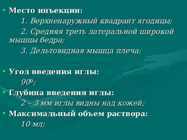 Место инъекции:   1. Верхненаружный квадрант ягодицы;   2. Средняя треть латеральной широкой мышцы бедра;   3. Дельтовидная мышца плеча;  Угол введения иглы:   90 º ; Глубина введения иглы:   2 – 3 мм иглы видны над кожей; Максимальный объем раствора:   10 мл; 