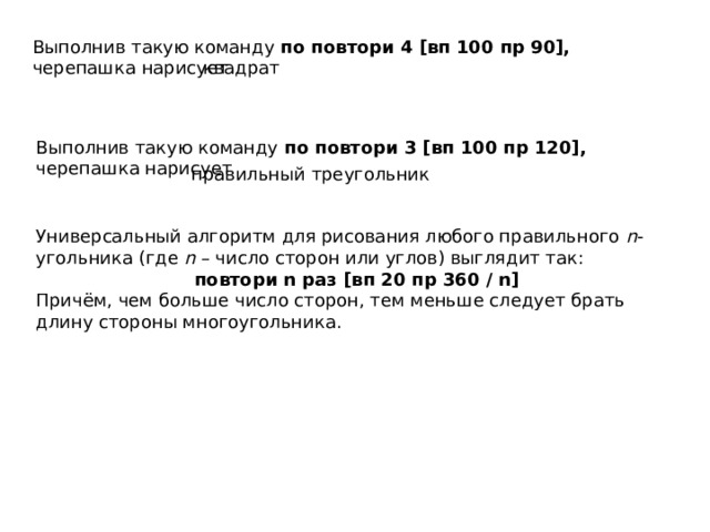 Выполнив такую команду по повтори 4 [вп 100 пр 90], черепашка нарисует квадрат Выполнив такую команду по повтори 3 [вп 100 пр 120], черепашка нарисует правильный треугольник Универсальный алгоритм для рисования любого правильного n -угольника (где n – число сторон или углов) выглядит так: повтори n раз [вп 20 пр 360 / n] Причём, чем больше число сторон, тем меньше следует брать длину стороны многоугольника. 