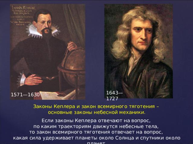 1643—1727 1571—1630 Законы Кеплера и закон всемирного тяготения – основные законы небесной механики. Если законы Кеплера отвечают на вопрос, по каким траекториям движутся небесные тела, то закон всемирного тяготения отвечает на вопрос, какая сила удерживает планеты около Солнца и спутники около планет. 