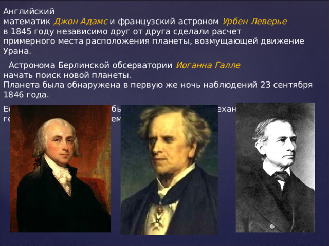 Английский математик  Джон Адамс   и французский астроном  Урбен Леверье  в 1845 году независимо друг от друга сделали расчет примерного места расположения планеты, возмущающей движение Урана.   Астронома Берлинской обсерватории  Иоганна  Галле  начать поиск новой планеты. Планета была обнаружена в первую же ночь наблюдений 23 сентября 1846 года. Ее назвали   Нептун. Это был триумф небесной механики, торжество гелиоцентрической системы. 