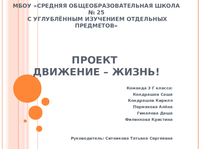 МБОУ «СРЕДНЯЯ ОБЩЕОБРАЗОВАТЕЛЬНАЯ ШКОЛА № 25  С УГЛУБЛЁННЫМ ИЗУЧЕНИЕМ ОТДЕЛЬНЫХ ПРЕДМЕТОВ»     ПРОЕКТ  ДВИЖЕНИЕ – ЖИЗНЬ! Команда 3 Г класса: Кондрашов Саша Кондрашов Кирилл Пермякова Алёна Гималова Даша Филинкова Кристина   Руководитель: Ситникова Татьяна Сергеевна  