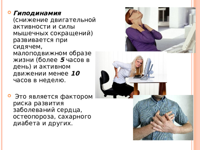 Гиподинамия (снижение двигательной активности и силы мышечных сокращений) развивается при сидячем, малоподвижном образе жизни (более 5 часов в день) и активном движении менее 10 часов в неделю.  Это является фактором риска развития заболеваний сердца, остеопороза, сахарного диабета и других.  