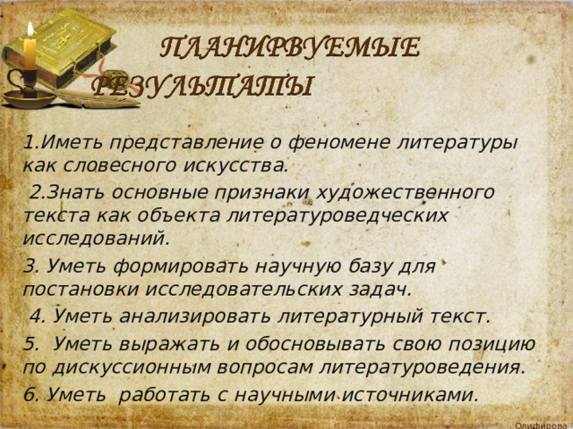 1.Иметь представление о феномене литературы как словесного искусства.  2.Знать основные признаки художественного текста как объекта литературоведческих исследований. 3. Уметь формировать научную базу для постановки исследовательских задач.  4. Уметь анализировать литературный текст. 5. Уметь выражать и обосновывать свою позицию по дискуссионным вопросам литературоведения. 6. Уметь работать с научными источниками.  