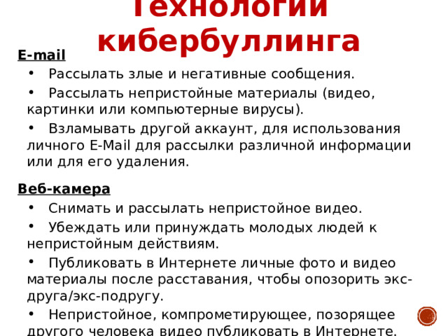 Технологии кибербуллинга E-mail  Рассылать злые и негативные сообщения.  Рассылать непристойные материалы (видео, картинки или компьютерные вирусы).  Взламывать другой аккаунт, для использования личного E-Mail для рассылки различной информации или для его удаления. Веб-камера  Снимать и рассылать непристойное видео.  Убеждать или принуждать молодых людей к непристойным действиям.  Публиковать в Интернете личные фото и видео материалы после расставания, чтобы опозорить экс-друга/экс-подругу.  Непристойное, компрометирующее, позорящее другого человека видео публиковать в Интернете. 