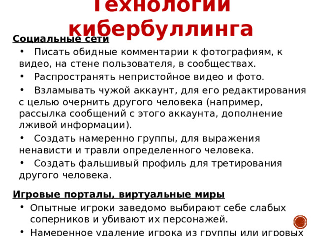 Технологии кибербуллинга Социальные сети  Писать обидные комментарии к фотографиям, к видео, на стене пользователя, в сообществах.  Распространять непристойное видео и фото.  Взламывать чужой аккаунт, для его редактирования с целью очернить другого человека (например, рассылка сообщений с этого аккаунта, дополнение лживой информации).  Создать намеренно группы, для выражения ненависти и травли определенного человека.  Создать фальшивый профиль для третирования другого человека. Игровые порталы, виртуальные миры Опытные игроки заведомо выбирают себе слабых соперников и убивают их персонажей. Намеренное удаление игрока из группы или игровых событий.   