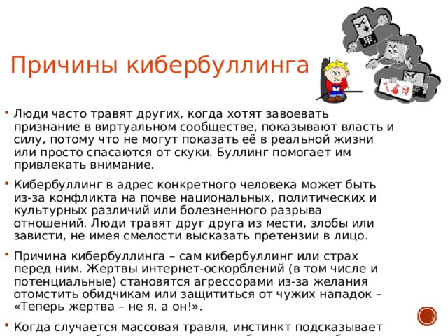 Причины кибербуллинга Люди часто травят других, когда хотят завоевать признание в виртуальном сообществе, показывают власть и силу, потому что не могут показать её в реальной жизни или просто спасаются от скуки. Буллинг помогает им привлекать внимание. Кибербуллинг в адрес конкретного человека может быть из-за конфликта на почве национальных, политических и культурных различий или болезненного разрыва отношений. Люди травят друг друга из мести, злобы или зависти, не имея смелости высказать претензии в лицо. Причина кибербуллинга – сам кибербуллинг или страх перед ним. Жертвы интернет-оскорблений (в том числе и потенциальные) становятся агрессорами из-за желания отомстить обидчикам или защититься от чужих нападок – «Теперь жертва – не я, а он!». Когда случается массовая травля, инстинкт подсказывает примкнуть к большинству и вести себя так же, чтобы не оказаться на стороне слабого. 