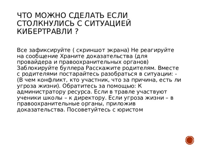 Что можно сделать если столкнулись с ситуацией кибертравли ?   Все зафиксируйте ( скриншот экрана) Не реагируйте на сообщение Храните доказательства (для провайдера и правоохранительных органов) Заблокируйте буллера Расскажите родителям. Вместе с родителями постарайтесь разобраться в ситуации: - (В чем конфликт, кто участник, что за причина, есть ли угроза жизни). Обратитесь за помощью: К администратору ресурса. Если в травле участвуют ученики школы – к директору. Если угроза жизни – в правоохранительные органы, приложив доказательства. Посоветуйтесь с юристом 