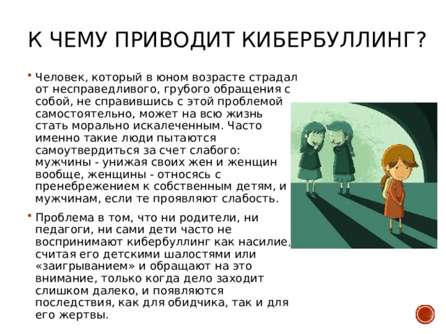 К чему приводит кибербуллинг?   Человек, который в юном возрасте страдал от несправедливого, грубого обращения с собой, не справившись с этой проблемой самостоятельно, может на всю жизнь стать морально искалеченным. Часто именно такие люди пытаются самоутвердиться за счет слабого: мужчины - унижая своих жен и женщин вообще, женщины - относясь с пренебрежением к собственным детям, и к мужчинам, если те проявляют слабость. Проблема в том, что ни родители, ни педагоги, ни сами дети часто не воспринимают кибербуллинг как насилие, считая его детскими шалостями или «заигрыванием» и обращают на это внимание, только когда дело заходит слишком далеко, и появляются последствия, как для обидчика, так и для его жертвы. 