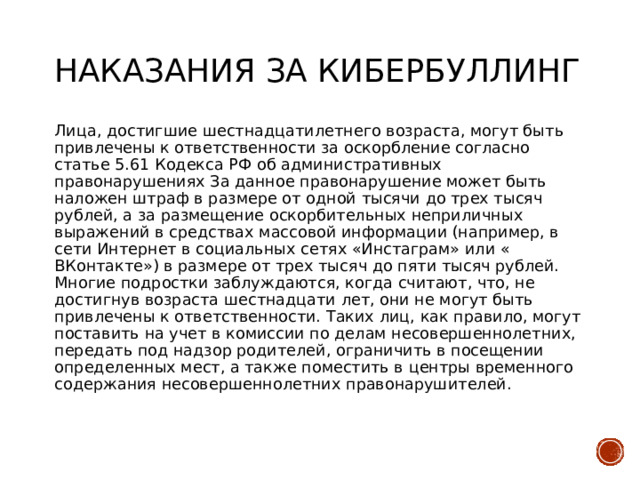 Наказания за кибербуллинг   Лица, достигшие шестнадцатилетнего возраста, могут быть привлечены к ответственности за оскорбление согласно статье 5.61 Кодекса РФ об административных правонарушениях За данное правонарушение может быть наложен штраф в размере от одной тысячи до трех тысяч рублей, а за размещение оскорбительных неприличных выражений в средствах массовой информации (например, в сети Интернет в социальных сетях «Инстаграм» или « ВКонтакте») в размере от трех тысяч до пяти тысяч рублей. Многие подростки заблуждаются, когда считают, что, не достигнув возраста шестнадцати лет, они не могут быть привлечены к ответственности. Таких лиц, как правило, могут поставить на учет в комиссии по делам несовершеннолетних, передать под надзор родителей, ограничить в посещении определенных мест, а также поместить в центры временного содержания несовершеннолетних правонарушителей. 